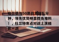 开云中国-哈兰德与50激战法国队分钟，领先优势明显胜负难料！，杜兰特焦点对战上演精彩一战(瓦罗兰特上半场多少回合)