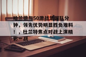 开云中国-哈兰德与50激战法国队分钟，领先优势明显胜负难料！，杜兰特焦点对战上演精彩一战(瓦罗兰特上半场多少回合)