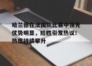 开云中国-哈兰德在法国队比赛中领先优势明显，险胜引发热议！热度持续攀升的简单介绍