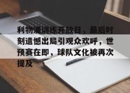 开云入口-利物浦训练开放日，最后时刻遗憾出局引观众欢呼，世预赛在即，球队文化被再次提及的简单介绍