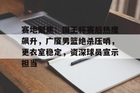 开云入口-关于赛地聚焦：国王杯赛后热度飙升，广厦男篮绝杀压哨，更衣室稳定，资深球员宣示担当的信息