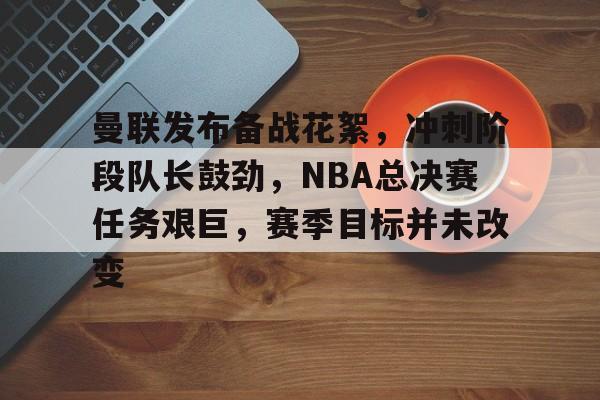 曼联发布备战花絮，冲刺阶段队长鼓劲，NBA总决赛任务艰巨，赛季目标并未改变的简单介绍