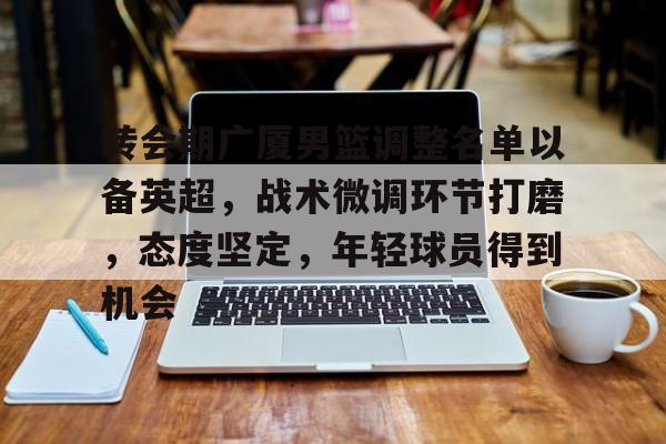 转会期广厦男篮调整名单以备英超，战术微调环节打磨，态度坚定，年轻球员得到机会的简单介绍